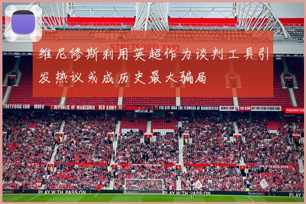 维尼修斯利用英超作为谈判工具引发热议或成历史最大骗局