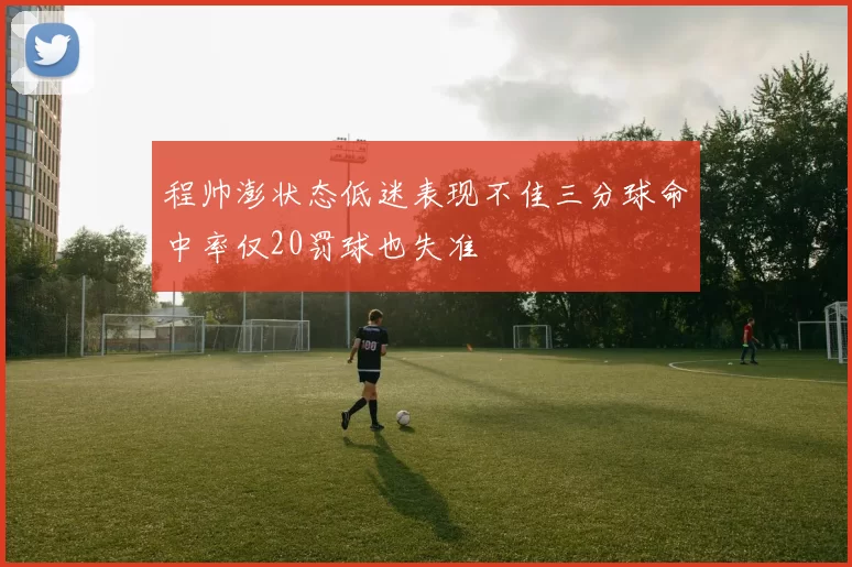 程帅澎状态低迷表现不佳三分球命中率仅20罚球也失准