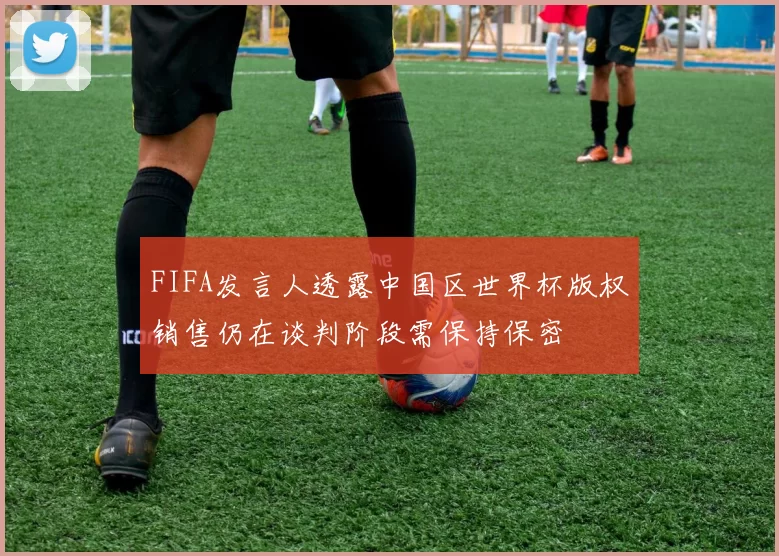 FIFA发言人透露中国区世界杯版权销售仍在谈判阶段需保持保密