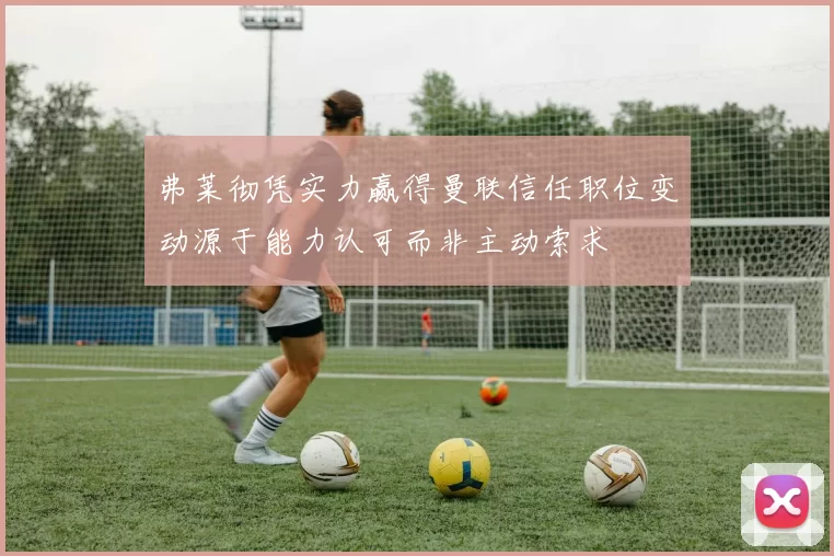 弗莱彻凭实力赢得曼联信任职位变动源于能力认可而非主动索求