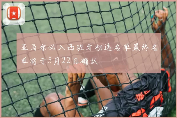 亚马尔必入西班牙初选名单最终名单将于5月22日确认