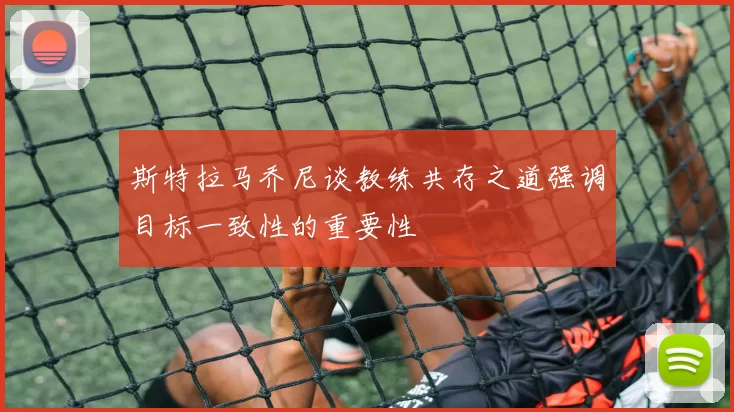 斯特拉马乔尼谈教练共存之道强调目标一致性的重要性