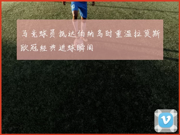马竞球员抵达伯纳乌时重温拉莫斯欧冠经典进球瞬间