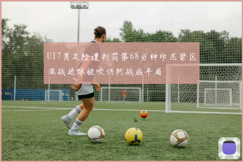 U17男足险遭判罚第68分钟印尼禁区混战进球被吹仍然战成平局