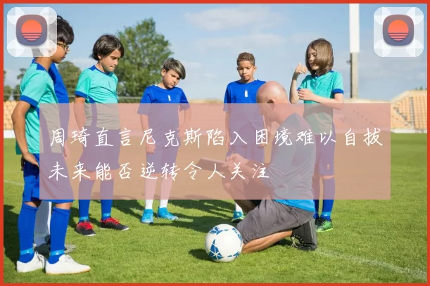 周琦直言尼克斯陷入困境难以自拔未来能否逆转令人关注