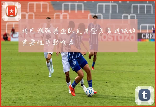 姆巴佩强调全队支持登贝莱进球的重要性与影响力