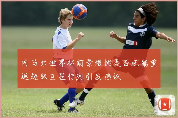 内马尔世界杯前景堪忧是否还能重返超级巨星行列引发热议