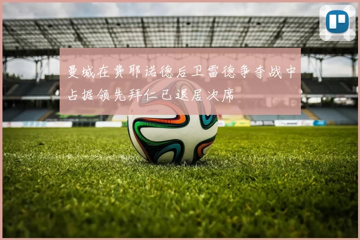 曼城在费耶诺德后卫雷德争夺战中占据领先拜仁已退居次席
