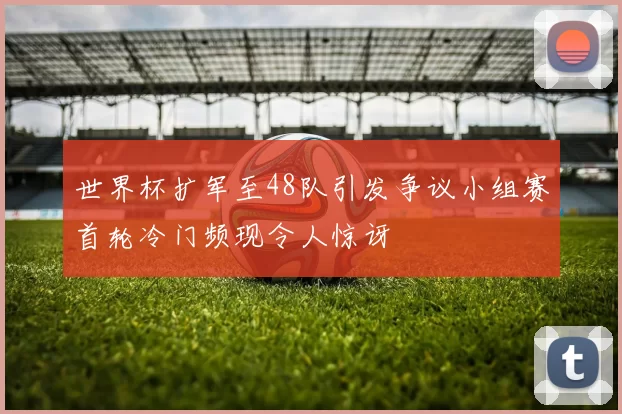 世界杯扩军至48队引发争议小组赛首轮冷门频现令人惊讶