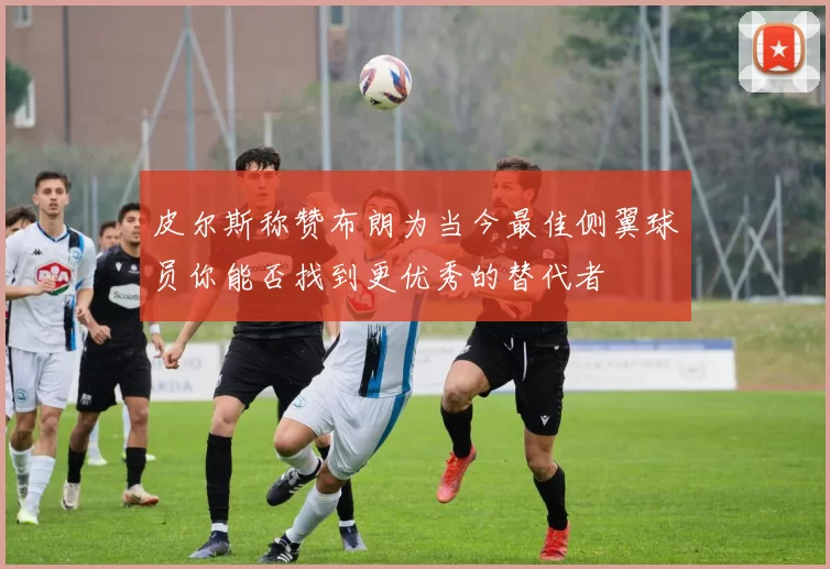 皮尔斯称赞布朗为当今最佳侧翼球员你能否找到更优秀的替代者