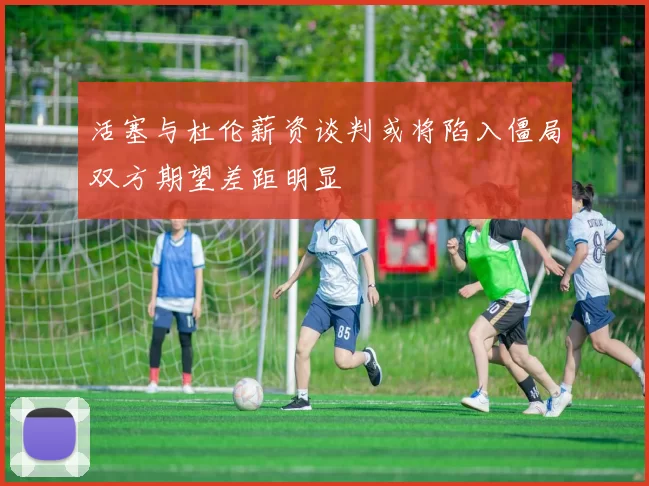 活塞与杜伦薪资谈判或将陷入僵局双方期望差距明显