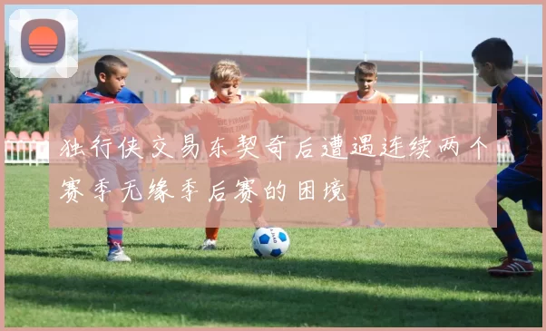 独行侠交易东契奇后遭遇连续两个赛季无缘季后赛的困境