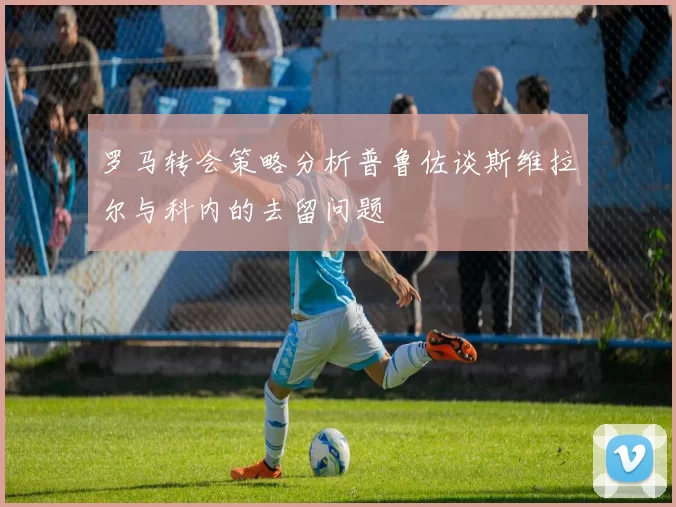 罗马转会策略分析普鲁佐谈斯维拉尔与科内的去留问题
