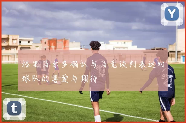 格里马尔多确认与马竞谈判表达对球队的喜爱与期待