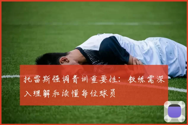 托雷斯强调青训重要性：教练需深入理解和读懂每位球员