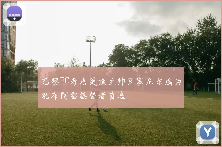 巴黎FC考虑更换主帅罗塞尼尔成为孔布阿雷接替者首选
